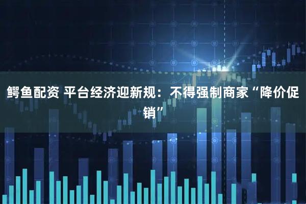 鳄鱼配资 平台经济迎新规：不得强制商家“降价促销”
