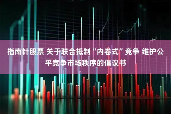 指南针股票 关于联合抵制“内卷式”竞争 维护公平竞争市场秩序的倡议书