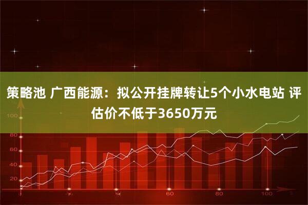 策略池 广西能源：拟公开挂牌转让5个小水电站 评估价不低于3650万元