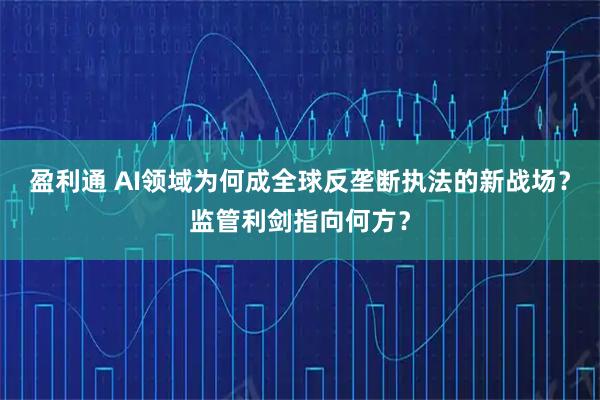 盈利通 AI领域为何成全球反垄断执法的新战场?监管利剑指向何方?