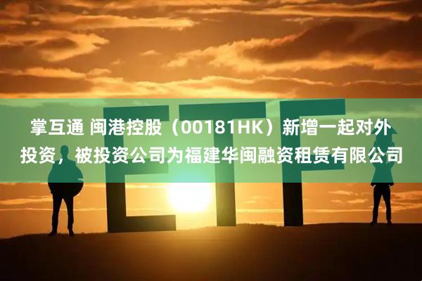 掌互通 闽港控股（00181HK）新增一起对外投资，被投资公司为福建华闽融资租赁有限公司