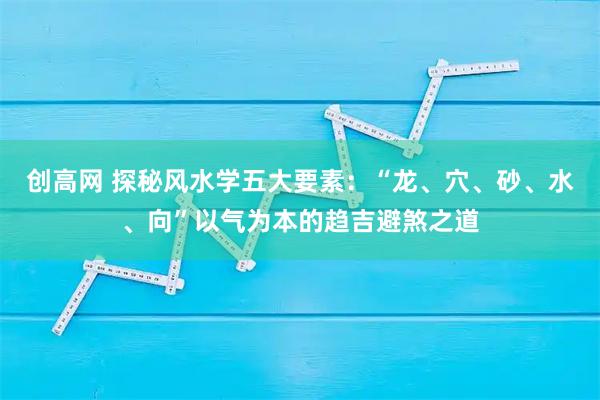 创高网 探秘风水学五大要素：“龙、穴、砂、水、向”以气为本的趋吉避煞之道