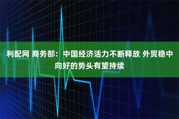 利配网 商务部：中国经济活力不断释放 外贸稳中向好的势头有望持续