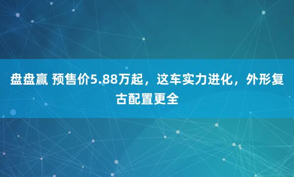 盘盘赢 预售价5.88万起，这车实力进化，外形复古配置更全