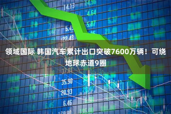 领域国际 韩国汽车累计出口突破7600万辆!可绕地球赤道9圈