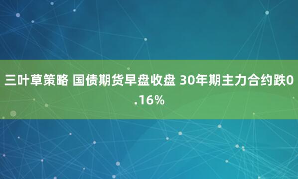 三叶草策略 国债期货早盘收盘 30年期主力合约跌0.16%