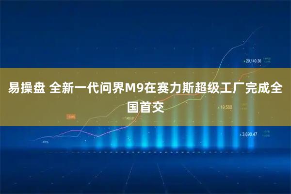 易操盘 全新一代问界M9在赛力斯超级工厂完成全国首交