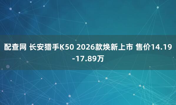 配查网 长安猎手K50 2026款焕新上市 售价14.19-17.89万