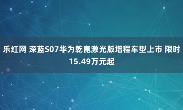乐红网 深蓝S07华为乾崑激光版增程车型上市 限时15.49万元起