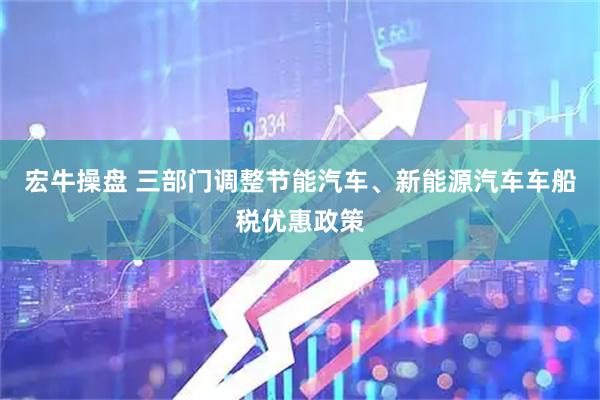 宏牛操盘 三部门调整节能汽车、新能源汽车车船税优惠政策